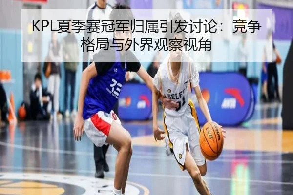 KPL夏季赛冠军归属引发讨论：竞争格局与外界观察视角